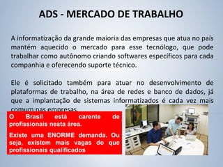 ADS - MERCADO DE TRABALHO
A informatização da grande maioria das empresas que atua no país
mantém aquecido o mercado para esse tecnólogo, que pode
trabalhar como autônomo criando softwares específicos para cada
companhia e oferecendo suporte técnico.
Ele é solicitado também para atuar no desenvolvimento de
plataformas de trabalho, na área de redes e banco de dados, já
que a implantação de sistemas informatizados é cada vez mais
comum nas empresas.
O Brasil está carente de
profissionais nesta área.
Existe uma ENORME demanda. Ou
seja, existem mais vagas do que
profissionais qualificados
 