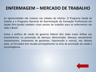ENFERMAGEM – MERCADO DE TRABALHO
As oportunidades são maiores nas cidades do interior. O Programa Saúde da
Família e o Programa Nacional de Reorientação da Formação Profissional em
Saúde (Pro-Saude) também criam postos de trabalho para os enfermeiros em
todo o Brasil.
Como a política de saúde do governo federal têm dado maior ênfase aos
investimentos na prevenção de doenças (desnutrição, doenças sexualmente
transmissíveis, tratamento de gestantes, hipertensão e outras), nos últimos
anos, os formados tem atuado principalmente na área de promoção da saúde e
na emergência.
 