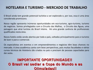 HOTELARIA E TURISMO - MERCADO DE TRABALHO
O Brasil ainda tem grande potencial turístico a ser explorado e, por isso, essa é uma área
considerada promissora.
Nossa região apresenta inúmeras oportunidades em eco-turismo, agro-turismo, turismo
de negócios. Somos privilegiados com o Circuito das Malhas, o Circuito das Águas, uma
paisagem que atrai turistas do Brasil inteiro. Há uma grande carência de profissionais
qualificados nesta área.
Novos hotéis estão sendo abertos por todo o país, voltados principalmente para o turismo
de lazer e para o comercial.
Os especialistas em eventos e em empreendimentos e negócios têm boas chances no
mercado. A área acadêmica conta com boas perspectivas, pois muitas faculdades e vários
cursos técnicos de Hotelaria são criados no país e precisam de pessoas capacitadas para
dar aulas.
IMPORTANTE OPORTUNIDADE!!IMPORTANTE OPORTUNIDADE!!
O Brasil vai sediar a Copa do Mundo e asO Brasil vai sediar a Copa do Mundo e as
Olimpíadas!!Olimpíadas!!
 