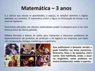 Matemática – 3 anos
É a ciência que estuda as quantidades, o espaço, as relações abstratas e lógicas
aplicadas aos símbolos. O matemático utiliza a lógica na formulação de teorias e no
teste de hipóteses.
Desenvolve aplicações dos cálculos matemáticos usados na pesquisa pura e nas mais
diversas áreas da ciência aplicada.
Elabora fórmulas e bancos de dados para interpretar e solucionar problemas de
desenvolvimento de produtos, de produção e de logística em empresas que lidam
com computação, biologia, marketing ou engenharia.
Esse profissional é bastante versátil e
pode trabalhar nas áreas econômica,
financeira, física e de pesquisa, entre
outras. Está habilitado, ainda, a atuar
no magistério, como professor no
ensino fundamental, médio e superior.
 