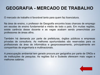 GEOGRAFIA - MERCADO DE TRABALHO
O mercado de trabalho é favorável tanto para quem faz licenciatura.
Na área de ensino, o professor de Geografia encontra boas chances de emprego
em escolas de ensino fundamental e médio de todo o país. Em muitas regiões,
existe carência desse docente e as vagas acabam sendo preenchidas por
professores de áreas afins.
Também há demanda por parte de prefeituras, órgãos públicos e empresas
privadas de consultoria. As melhores oportunidades são reservadas para os
profissionais da área de informática e geoprocessamento, principalmente em
companhias de engenharia e multinacionais.
A preocupação ambiental tem gerado procura por geógrafos por parte de ONGs e
de instituições de pesquisa. As regiões Sul e Sudeste oferecem mais vagas e
melhores salários.
 