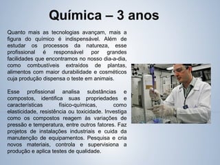 Quanto mais as tecnologias avançam, mais a
figura do químico é indispensável. Além de
estudar os processos da natureza, esse
profissional é responsável por grandes
facilidades que encontramos no nosso dia-a-dia,
como combustíveis extraídos de plantas,
alimentos com maior durabilidade e cosméticos
cuja produção dispensa o teste em animais.
Esse profissional analisa substâncias e
compostos, identifica suas propriedades e
características físico-químicas, como
elasticidade, resistência ou toxicidade. Investiga
como os compostos reagem às variações de
pressão e temperatura, entre outros fatores. Faz
projetos de instalações industriais e cuida da
manutenção de equipamentos. Pesquisa e cria
novos materiais, controla e supervisiona a
produção e aplica testes de qualidade.
Química – 3 anos
 