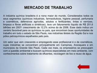 MERCADO DE TRABALHO
A indústria química brasileira é a nona maior do mundo. Considerados todos os
seus segmentos (químicos industriais, farmacêuticos, higiene pessoal, perfumaria
e cosméticos, defensivos agrícolas, adubos e fertilizantes, tintas e vernizes,
limpeza e fibras artificiais e sintéticas), teve um faturamento líquido de R$ 201,6
bilhões em 2007- crescimento de 12,2% acima do de 2006. Esse dado indica um
cenário favorável para os químicos no país, que encontram boas oportunidades de
trabalho em todo o estado de São Paulo, nas indústrias têxteis da Região Sul e nos
pólos petroquímicos espalhados pelo país.
Um setor que vem crescendo e empregando esse profissional é o de cosméticos,
cujas indústrias se concentram principalmente em Campinas, Araraquara e em
municípios da Grande São Paulo. Cada vez mais, os empresários se preocupam
com a questão ambiental e buscam químicos especialistas em meio ambiente, com
conhecimentos sobre tratamento de efluentes, reciclagem de lixo e reuso de água.
 