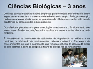 Ciências Biológicas – 3 anos
O estudo da vida é apenas o ponto de partida para o biólogo. Daí em diante, quem
segue essa carreira tem um mercado de trabalho muito amplo. Pode, por exemplo,
dedicar-se a temas atuais, como as pesquisas de célula-tronco, optar pelo mundo
acadêmico ou ainda estudar o meio ambiente.
O profissional pesquisa a origem, a evolução, a estrutura e o funcionamento dos
seres vivos. Analisa as relações entre os diversos seres e entre eles e o meio
ambiente.
É fundamental na descoberta de aplicações de organismos na indústria e na
medicina, na fabricação de medicamentos, bebidas e alimentos. Em tempos de
crise ambiental, em que a degradação dos recursos naturais do planeta dá sinais
de que estamos à beira do colapso, a figura do biólogo faz-se fundamental.
 