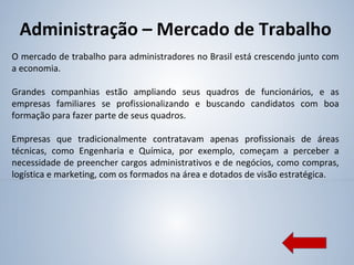 Administração – Mercado de Trabalho
O mercado de trabalho para administradores no Brasil está crescendo junto com
a economia.
Grandes companhias estão ampliando seus quadros de funcionários, e as
empresas familiares se profissionalizando e buscando candidatos com boa
formação para fazer parte de seus quadros.
Empresas que tradicionalmente contratavam apenas profissionais de áreas
técnicas, como Engenharia e Química, por exemplo, começam a perceber a
necessidade de preencher cargos administrativos e de negócios, como compras,
logística e marketing, com os formados na área e dotados de visão estratégica.
 