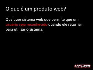 O que é um produto web?
Qualquer sistema web que permite que um
usuário seja reconhecido quando ele retornar
para utilizar o sistema.
 