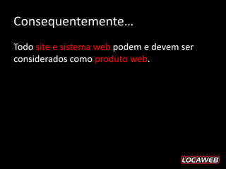 Consequentemente…
Todo site e sistema web podem e devem ser
considerados como produto web.
 