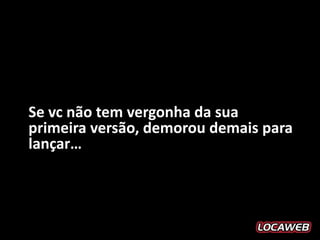 Se vc não tem vergonha da sua
primeira versão, demorou demais para
lançar…
 