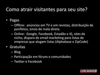 Como atrair visitantes para seu site?
• Pagas
  – Offline: anúncios em TV e em revistas, distribuição de
    panfletos, envio de mala direta
  – Online: Google, Facebook, Estadão e iG, sites de
    nicho, disparo de email marketing para listas de
    empresas que alugam listas (Alphabase e ZipCode)
• Gratuitas
  – Blog
  – Participação em fóruns e comunidades
  – Twitter e Facebook
 