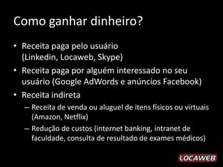 Como ganhar dinheiro?
• Receita paga pelo usuário (Linkedin, Locaweb,
  Skype)
• Receita paga por alguém interessado no seu
  usuário (Google AdWords e anúncios Facebook)
• Receita indireta
  – Receita de venda ou aluguel de itens físicos ou virtuais
    (Amazon, Netflix)
  – Redução de custos (internet banking, intranet de
    faculdade, consulta de resultado de exames médicos)
 
