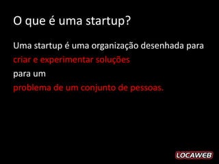O que é uma startup?
Uma startup é uma organização desenhada para
criar e experimentar soluções
para um
problema de um conjunto de pessoas.
 