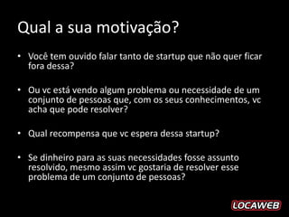 Qual a sua motivação?
• Você tem ouvido falar tanto de startup que não quer ficar
  fora dessa?

• Ou vc está vendo algum problema ou necessidade de um
  conjunto de pessoas que, com os seus conhecimentos, vc
  acha que pode resolver?

• Qual recompensa que vc espera dessa startup?

• Se dinheiro para as suas necessidades fosse assunto
  resolvido, mesmo assim vc gostaria de resolver esse
  problema de um conjunto de pessoas?
 