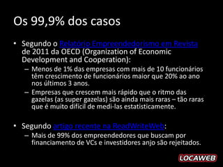 Os 99,9% dos casos
• Segundo o Relatório Empreendedorismo em Revista
  de 2011 da OECD (Organization of Economic
  Development and Cooperation):
  – Menos de 1% das empresas com mais de 10 funcionários
    têm crescimento de funcionários maior que 20% ao ano
    nos últimos 3 anos.
  – Empresas que crescem mais rápido que o ritmo das
    gazelas (as super gazelas) são ainda mais raras – tão raras
    que é muito difícil de medi-las estatisticamente.

• Segundo artigo recente na ReadWriteWeb:
  – Mais de 99% dos empreendedores que buscam por
    financiamento de VCs e investidores anjo são rejeitados.
 