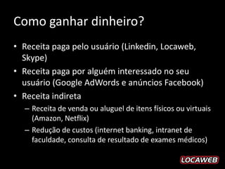 Como ganhar dinheiro?
• Receita paga pelo usuário (Linkedin, Locaweb,
  Skype)
• Receita paga por alguém interessado no seu
  usuário (Google AdWords e anúncios Facebook)
• Receita indireta
  – Receita de venda ou aluguel de itens físicos ou virtuais
    (Amazon, Netflix)
  – Redução de custos (internet banking, intranet de
    faculdade, consulta de resultado de exames médicos)
 
