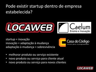 Pode existir startup dentro de empresa
estabelecida?




startup = inovação
inovação = adaptação à mudança
adaptação à mudança = sobrevivência

• melhorar produto ou serviço existente
• novo produto ou serviço para cliente atual
• novo produto ou serviço para novos clientes
 