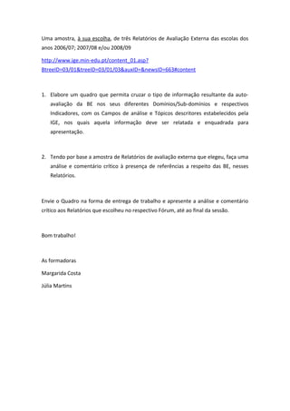 Uma amostra, à sua escolha, de três Relatórios de Avaliação Externa das escolas dos
anos 2006/07; 2007/08 e/ou 2008/09
http://www.ige.min-edu.pt/content_01.asp?
BtreeID=03/01&treeID=03/01/03&auxID=&newsID=663#content
1. Elabore um quadro que permita cruzar o tipo de informação resultante da auto-
avaliação da BE nos seus diferentes Domínios/Sub-domínios e respectivos
Indicadores, com os Campos de análise e Tópicos descritores estabelecidos pela
IGE, nos quais aquela informação deve ser relatada e enquadrada para
apresentação.
2. Tendo por base a amostra de Relatórios de avaliação externa que elegeu, faça uma
análise e comentário crítico à presença de referências a respeito das BE, nesses
Relatórios.
Envie o Quadro na forma de entrega de trabalho e apresente a análise e comentário
crítico aos Relatórios que escolheu no respectivo Fórum, até ao final da sessão.
Bom trabalho!
As formadoras
Margarida Costa
Júlia Martins
 