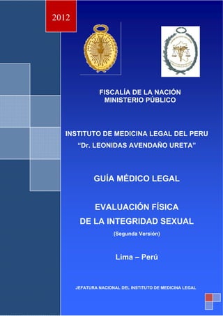 º
FISCALÍA DE LA NACIÓN
MINISTERIO PÚBLICO
INSTITUTO DE MEDICINA LEGAL DEL PERU
“Dr. LEONIDAS AVENDAÑO URETA”
GUÍA MÉDICO LEGAL
EVALUACIÓN FÍSICA
DE LA INTEGRIDAD SEXUAL
(Segunda Versión)
Lima – Perú
2012
JEFATURA NACIONAL DEL INSTITUTO DE MEDICINA LEGAL
 