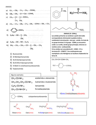 AMIDAS
1) Butanamida
2) N-Metilpentanamida
3) N,N-Dietilpropanamida
4) N,N-Diformilpropanamida
5) 4-Metil-3-ciclohexenocarboxamida
6) heptanamida
NH2
O
AMIDAS (R- CONH2)
Las amidas primarias se nombran a partir del ácido
correspondiente eliminando la palabra ácido y
cambiando la terminación –oico por –amida. Se trata de
un grupo terminal. Si el grupo -CONH2 se encuentra
unido a un anillo, siendo grupo principal, entonces se
nombra como –carboxamida.
Si las amidas son secundarias (R – CONH – R´) o
terciarias (R – CONR´R´´) los sustituyentes que
reemplazan a los hidrógenos se localizan empleando las
letras N.
CH3–CH=CH–CONH–CH3
CONH2H3C
CH3-CO-NH 2 acetamida o etanamida
CH3-CH2-CH2-CO-NH 2 butiramida o butanamida
C6H5-CO-NH 2 benzamida
CH3-CO-NH-CH 3
N-metilacetamida
Algunos ejemplos
CONH2 ciclopentanocarboxamida
 