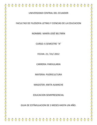 UNIVERSIDAD CENTRAL DEL ECUADOR



FACULTAD DE FILOSOFIA LETRAS Y CIENCIAS DE LA EDUCACION



             NOMBRE: MARÍA JOSÉ BELTRÁN



                CURSO: 6 SEMESTRE “A”



                  FECHA: 21 / 01/ 2012



                 CARRERA: PARVULARIA



                MATERIA: PUERICULTURA



               MAGISTER: ANITA ALMACHE



              EDUCACION SEMIPRESENCIAL



    GUIA DE ESTÍMULACION DE 3 MESES HASTA UN AÑO.
 