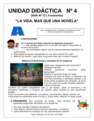 “Aprendizaje al alcance de todos”
UNIDAD DIDÁCTICA Nº 4
GUIA Nº 12 ( 4 semanas)
“LA VIDA, MAS QUE UNA NOVELA”
1.MOTIVACION:
con tu equipo de trabajo responde las siguientes preguntas:
 Has asistido alguna vez a una obra de teatro? Recuerdas el
nombre de la obra?
 Has participado alguna vez en representaciones teatrales? Te
gustó actuar
 ¿Qué papel te agrada representar en una obra teatral? Por qué?
 Además de divertir, ¿qué otras funciones crees que cumple el teatro?
Observa la ilustración y contesta en tu cuaderno
¿Qué lugar representa esta ilustración?
¿Quiénes hay allí?
¿Donde podremos encontrar estos
personajes?
Realiza el siguiente juego de roles:
Imagina que eres un brujo, el hechicero de
una tribu primitiva y necesitas explicar a tu
gente como surgieron los animales, la lluvia
o el sol, pero no puedes emplear palabras…
¿Cómo lo harías?
Reúnete con cuatro compañeros más y, por turnos, serán el hechicero y los
primitivos habitantes, y tratarán de explicar estos sucesos lo más claramente
posible.
Como no puedes usar palabras, usa gestos, movimientos, danza, música, etc.
Cada grupo se presentará ante el curso y, entre todos, elegirán al mejor grupo.
2. PRESABERES: Nos reunimos en grupo para resolver las
siguientes preguntas, escríbelas en tu cuaderno.
 ¿En que consiste el género dramático?
 ¿Hay alguna relación entre el genero dramático y el teatro’
 ¿Qué elementos se manejan en una representación teatral?
Lee y representa obras dramáticas, reconociendo en ellos
elementos específicos de ése género.
 