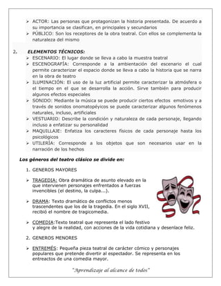 “Aprendizaje al alcance de todos”
 ACTOR: Las personas que protagonizan la historia presentada. De acuerdo a
su importancia se clasifican, en principales y secundarios
 PÚBLICO: Son los receptores de la obra teatral. Con ellos se complementa la
naturaleza del mismo
2. ELEMENTOS TÉCNICOS:
 ESCENARIO: El lugar donde se lleva a cabo la muestra teatral
 ESCENOGRAFÍA: Corresponde a la ambientación del escenario el cual
permite caracterizar el espacio donde se lleva a cabo la historia que se narra
en la obra de teatro
 ILUMINACIÓN: El uso de la luz artificial permite caracterizar la atmósfera o
el tiempo en el que se desarrolla la acción. Sirve también para producir
algunos efectos especiales
 SONIDO: Mediante la música se puede producir ciertos efectos emotivos y a
través de sonidos onomatopéyicos se puede caracterizar algunos fenómenos
naturales, incluso, artificiales
 VESTUARIO: Describe la condición y naturaleza de cada personaje, llegando
incluso a enfatizar su personalidad
 MAQUILLAJE: Enfatiza los caracteres físicos de cada personaje hasta los
psicológicos
 UTILERÍA: Corresponde a los objetos que son necesarios usar en la
narración de los hechos
Los géneros del teatro clásico se divide en:
1. GENEROS MAYORES
 TRAGEDIA: Obra dramática de asunto elevado en la
que intervienen personajes enfrentados a fuerzas
invencibles (el destino, la culpa...).
 DRAMA: Texto dramático de conflictos menos
trascendentes que los de la tragedia. En el siglo XVII,
recibió el nombre de tragicomedia.
 COMEDIA:Texto teatral que representa el lado festivo
y alegre de la realidad, con acciones de la vida cotidiana y desenlace feliz.
2. GENEROS MENORES
 ENTREMÉS: Pequeña pieza teatral de carácter cómico y personajes
populares que pretende divertir al espectador. Se representa en los
entreactos de una comedia mayor.
 