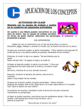 “Aprendizaje al alcance de todos”
ACTIVIDAD EN CLASE
Reúnete con tu equipo de trabajo y realiza
en tu cuaderno las siguientes actividades
Un cuento o una fábula pueden convertirse en una
obra de teatro. Con tu equipo de trabajo escríbelo
en forma de guión teatral, selecciona los personajes, el vestuario y
preséntalo al grupo.
Los comentarios
Había una vez un matrimonio con un hijo de doce años y un burro.
Decidieron viajar, trabajar y conocer el mundo. Así, se fueron los tres con su burro.
Al pasar por el primer pueblo, la gente comentaba: "¡ Mira esechico mal educado! Él
arriba del burro y los pobres padres,ya grandes, llevándolo de las riendas!".
Entonces, la mujer le dijo a su esposo: "No permitamos que la
gente
hable mal del niño." El esposo lo bajó y se subió él.
Al llegar al segundo pueblo, la gente murmuraba: "¡ Mira qué
sinvergüenza ese tipo! Deja que la criatura y la pobre mujer
tiren
del burro, mientras él va muy cómodo encima!".
Entonces, tomaron la decisión de subirla a ella al burro
mientras
padre e hijo tiraban de las riendas.
Al pasar por el tercer pueblo, la gente comentaba: "¡Pobre hombre!
Después de trabajar todo el día, debe llevar a la mujer sobre elburro! ¿Y el pobre
hijo? ¡Qué le espera con esa madre!".
Se pusieron de acuerdo y decidieron subir al burro los tres para comenzar
nuevamente su peregrinaje.
Al llegar al pueblo siguiente, escucharon que los pobladores decían:"¡Son unas
bestias, más bestias que el burro que los lleva, van a
partirle la columna!"
 