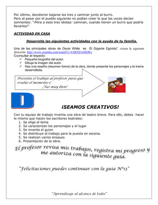 “Aprendizaje al alcance de todos”
Por último, decidieron bajarse los tres y caminar junto al burro.
Pero al pasar por el pueblo siguiente no podían creer lo que las voces decían
sonrientes: "¡Mira a esos tres idiotas: caminan, cuando tienen un burro que podría
llevarlos!"
ACTIVIDAD EN CASA
Desarrolla las siguientes actividades con la ayuda de tu familia.
Una de las principales obras de Oscar Wilde es El Gigante Egoísta”, visista la siguiente
dirección http://www.youtube.com/watch?v=UQ6TZvn9QWo
Cconsultar al respecto:
 Pequeña biografía del autor.
 Dibuja la imagen del autor.
 Haz una reseña (resumen breve) de la obra, donde presente los personajes y la trama
desarrollada.
¡SEAMOS CREATIVOS!
Con tu equipo de trabajo inventa una obra de teatro breve. Para ello, debes hacer
lo mismo que hacen los escritores teatrales:
1. Se elige el tema
2. Se caracterizan los personajes y el lugar
3. Se inventa el guion
4. Se distribuye el trabajo para la puesta en escena.
5. Se realizan varios ensayos
6. Presentación de la obra.
“Felicitaciones puedes continuar con la guía Nº13”
Presenta el trabajo al profesor para que
evalúe el momento C
¡Vas muy bien!
 