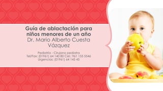 Guía de ablactación para
niños menores de un año
Dr. Mario Alberto Cuesta
Vázquez
Pediatría - Cirujano pediatra
Tel/Fax: (01961) 64 140 80 Cel.: 961 155 5546
Urgencias: (01961) 64 145 45

 
