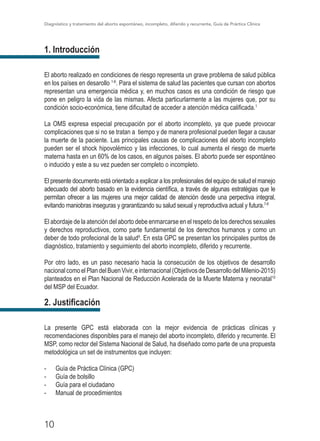 Diagnóstico y tratamiento del aborto espontáneo, incompleto, diferido y recurrente, Guía de Práctica Clínica
10
1. Introducción
El aborto realizado en condiciones de riesgo representa un grave problema de salud pública
en los países en desarollo 1-6
. Para el sistema de salud las pacientes que cursan con abortos
representan una emergencia médica y, en muchos casos es una condición de riesgo que
pone en peligro la vida de las mismas. Afecta particurlarmente a las mujeres que, por su
condición socio-económica, tiene dificultad de acceder a atención médica calificada.1
La OMS expresa especial precupación por el aborto incompleto, ya que puede provocar
complicaciones que si no se tratan a tiempo y de manera profesional pueden llegar a causar
la muerte de la paciente. Las principales causas de complicaciones del aborto incompleto
pueden ser el shock hipovolémico y las infecciones, lo cual aumenta el riesgo de muerte
materna hasta en un 60% de los casos, en algunos países. El aborto puede ser espontáneo
o inducido y este a su vez pueden ser completo o incompleto.
El presente documento está orientado a explicar a los profesionales del equipo de salud el manejo
adecuado del aborto basado en la evidencia científica, a través de algunas estratégias que le
permitan ofrecer a las mujeres una mejor calidad de atención desde una perpectiva integral,
evitando maniobras inseguras y grarantizando su salud sexual y reproductiva actual y futura.7-8
El abordaje de la atención del aborto debe enmarcarse en el respeto de los derechos sexuales
y derechos reproductivos, como parte fundamental de los derechos humanos y como un
deber de todo profecional de la salud9
. En esta GPC se presentan los principales puntos de
diagnóstico, tratamiento y seguimiento del aborto incompleto, diferido y recurrente.
Por otro lado, es un paso necesario hacia la consecución de los objetivos de desarrollo
nacionalcomoelPlandelBuenVivir,einternacional(ObjetivosdeDesarrollodelMilenio-2015)
planteados en el Plan Nacional de Reducción Acelerada de la Muerte Materna y neonatal10
del MSP del Ecuador.
2. Justificación
La presente GPC está elaborada con la mejor evidencia de prácticas clínicas y
recomendaciones disponibles para el manejo del aborto incompleto, diferido y recurrente. El
MSP, como rector del Sistema Nacional de Salud, ha diseñado como parte de una propuesta
metodológica un set de instrumentos que incluyen:
- 	 Guía de Práctica Clínica (GPC)
- 	 Guía de bolsillo
- 	 Guía para el ciudadano
- 	 Manual de procedimientos
 
