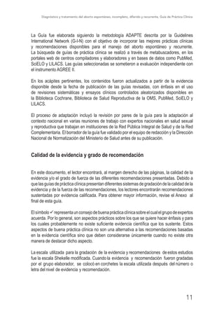 Diagnóstico y tratamiento del aborto espontáneo, incompleto, diferido y recurrente, Guía de Práctica Clínica
11
La Guía fue elaborada siguiendo la metodología ADAPTE descrita por la Guidelines
International Network (G-I-N) con el objetivo de incorporar las mejores prácticas clínicas
y recomendaciones disponibles para el manejo del aborto espontáneo y recurrente.
La búsqueda de guías de práctica clínica se realizó a través de metabuscadores, en los
portales web de centros compiladores y elaboradores y en bases de datos como PubMed,
SciELO y LILACS. Las guías seleccionadas se sometieron a evaluación independiente con
el instrumento AGREE II.
En los acápites pertinentes, los contenidos fueron actualizados a partir de la evidencia
disponible desde la fecha de publicación de las guías revisadas, con énfasis en el uso
de revisiones sistemáticas y ensayos clínicos controlados aleatorizados disponibles en
la Biblioteca Cochrane, Biblioteca de Salud Reproductiva de la OMS, PubMed, SciELO y
LILACS.
El proceso de adaptación incluyó la revisión por pares de la guía para la adaptación al
contexto nacional en varias reuniones de trabajo con expertos nacionales en salud sexual
y reproductiva que trabajan en instituciones de la Red Pública Integral de Salud y de la Red
Complementaria. El borrador de la guía fue validado por el equipo de redacción y la Dirección
Nacional de Normatización del Ministerio de Salud antes de su publicación.
Calidad de la evidencia y grado de recomendación
En este documento, el lector encontrará, al margen derecho de las páginas, la calidad de la
evidencia y/o el grado de fuerza de las diferentes recomendaciones presentadas. Debido a
que las guías de práctica clínica presentan diferentes sistemas de gradación de la calidad de la
evidencia y de la fuerza de las recomendaciones, los lectores encontrarán recomendaciones
sustentadas por evidencia calificada. Para obtener mayor información, revise el Anexo al
final de esta guía.
Elsímboloürepresentaunconsejodebuenaprácticaclínicasobreelcualelgrupodeexpertos
acuerda. Por lo general, son aspectos prácticos sobre los que se quiere hacer énfasis y para
los cuales probablemente no existe suficiente evidencia científica que los sustente. Estos
aspectos de buena práctica clínica no son una alternativa a las recomendaciones basadas
en la evidencia científica sino que deben considerarse únicamente cuando no existe otra
manera de destacar dicho aspecto.
La escala utilizada para la gradación de la evidencia y recomendaciones deestos estudios
fue la escala Shekelle modificada. Cuando la evidencia y recomendación fueron gradadas
por el grupo elaborador, se colocó en corchetes la escala utilizada después del número o
letra del nivel de evidencia y recomendación.
 