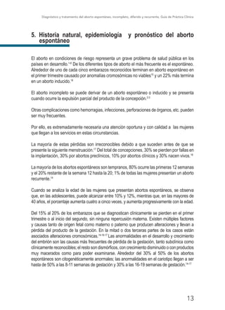 Diagnóstico y tratamiento del aborto espontáneo, incompleto, diferido y recurrente, Guía de Práctica Clínica
13
5. Historia natural, epidemiología y pronóstico del aborto
espontáneo
El aborto en condiciones de riesgo representa un grave problema de salud pública en los
países en desarrollo.1-6
De los diferentes tipos de aborto el más frecuente es el espontáneo.
Alrededor de uno de cada cinco embarazos reconocidos terminan en aborto espontáneo en
el primer trimestre causado por anomalías cromosómicas no viables15
y un 22% más termina
en un aborto inducido.16
El aborto incompleto se puede derivar de un aborto espontáneo o inducido y se presenta
cuando ocurre la expulsión parcial del producto de la concepción.2-3
Otras complicaciones como hemorragias, infecciones, perforaciones de órganos, etc. pueden
ser muy frecuentes.
Por ello, es extremadamente necesaria una atención oportuna y con calidad a las mujeres
que llegan a los servicios en estas circunstancias.
La mayoría de estas pérdidas son irreconocibles debido a que suceden antes de que se
presente la siguiente menstruación.17
Del total de concepciones, 30% se pierden por fallas en
la implantación, 30% por abortos preclínicos, 10% por abortos clínicos y 30% nacen vivos.18
La mayoría de los abortos espontáneos son tempranos, 80% ocurre las primeras 12 semanas
y el 20% restante de la semana 12 hasta la 20; 1% de todas las mujeres presentan un aborto
recurrente.14
Cuando se analiza la edad de las mujeres que presentan abortos espontáneos, se observa
que, en las adolescentes, puede alcanzar entre 10% y 12%, mientras que, en las mayores de
40 años, el porcentaje aumenta cuatro a cinco veces, y aumenta progresivamente con la edad.
Del 15% al 20% de los embarazos que se diagnostican clínicamente se pierden en el primer
trimestre o al inicio del segundo, sin ninguna repercusión materna. Existen múltiples factores
y causas tanto de origen fetal como materno o paterno que producen alteraciones y llevan a
pérdida del producto de la gestación. En la mitad o dos terceras partes de los casos están
asociados alteraciones cromosómicas.14-16-17
Las anormalidades en el desarrollo y crecimiento
del embrión son las causas más frecuentes de pérdida de la gestación, tanto subclínica como
clínicamente reconocibles; el resto son dismórficos, con crecimiento disminuido o con productos
muy macerados como para poder examinarse. Alrededor del 30% al 50% de los abortos
espontáneos son citogenéticamente anormales; las anormalidades en el cariotipo llegan a ser
hasta de 50% a las 8-11 semanas de gestación y 30% a las 16-19 semanas de gestación.14-17
 