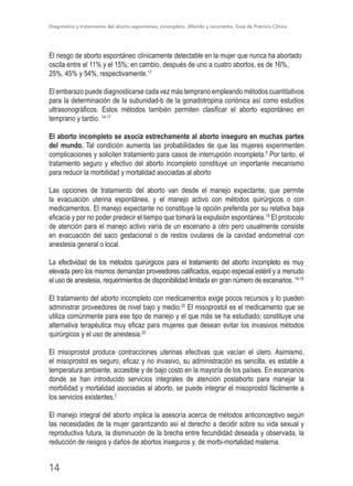 Diagnóstico y tratamiento del aborto espontáneo, incompleto, diferido y recurrente, Guía de Práctica Clínica
14
El riesgo de aborto espontáneo clínicamente detectable en la mujer que nunca ha abortado
oscila entre el 11% y el 15%; en cambio, después de uno a cuatro abortos, es de 16%,
25%, 45% y 54%, respectivamente.17
El embarazo puede diagnosticarse cada vez más temprano empleando métodos cuantitativos
para la determinación de la subunidad-b de la gonadotropina coriónica así como estudios
ultrasonográficos. Estos métodos también permiten clasificar el aborto espontáneo en
temprano y tardío. 14-17
El aborto incompleto se asocia estrechamente al aborto inseguro en muchas partes
del mundo. Tal condición aumenta las probabilidades de que las mujeres experimenten
complicaciones y soliciten tratamiento para casos de interrupción incompleta.5
Por tanto, el
tratamiento seguro y efectivo del aborto incompleto constituye un importante mecanismo
para reducir la morbilidad y mortalidad asociadas al aborto
Las opciones de tratamiento del aborto van desde el manejo expectante, que permite
la evacuación uterina espontánea, y el manejo activo con métodos quirúrgicos o con
medicamentos. El manejo expectante no constituye la opción preferida por su relativa baja
eficacia y por no poder predecir el tiempo que tomará la expulsión espontánea.19
El protocolo
de atención para el manejo activo varía de un escenario a otro pero usualmente consiste
en evacuación del saco gestacional o de restos ovulares de la cavidad endometrial con
anestesia general o local.
La efectividad de los métodos quirúrgicos para el tratamiento del aborto incompleto es muy
elevada pero los mismos demandan proveedores calificados, equipo especial estéril y a menudo
el uso de anestesia, requerimientos de disponibilidad limitada en gran número de escenarios. 14-19
El tratamiento del aborto incompleto con medicamentos exige pocos recursos y lo pueden
administrar proveedores de nivel bajo y medio.20
El misoprostol es el medicamento que se
utiliza comúnmente para ese tipo de manejo y el que más se ha estudiado; constituye una
alternativa terapéutica muy eficaz para mujeres que desean evitar los invasivos métodos
quirúrgicos y el uso de anestesia.20
El misoprostol produce contracciones uterinas efectivas que vacían el útero. Asimismo,
el misoprostol es seguro, eficaz y no invasivo, su administración es sencilla, es estable a
temperatura ambiente, accesible y de bajo costo en la mayoría de los países. En escenarios
donde se han introducido servicios integrales de atención postaborto para manejar la
morbilidad y mortalidad asociadas al aborto, se puede integrar el misoprostol fácilmente a
los servicios existentes.2
El manejo integral del aborto implica la asesoría acerca de métodos anticonceptivo según
las necesidades de la mujer garantizando así el derecho a decidir sobre su vida sexual y
reproductiva futura, la disminución de la brecha entre fecundidad deseada y observada, la
reducción de riesgos y daños de abortos inseguros y, de morbi-mortalidad materna.
 