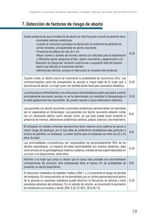 Diagnóstico y tratamiento del aborto espontáneo, incompleto, diferido y recurrente, Guía de Práctica Clínica
19
7. Detección de factores de riesgo de aborto
Existe evidencia de que la incidencia de aborto es más frecuente cuando la paciente tiene:
- Anomalías uterinas anatómicas
- Cuando la corrección quirúrgica ha disminuido la incidencia de pérdidas de
primer trimestre, principalmente en aborto recurrente
- Presencia de pólipos de más de 2 cm
- Mayor número y tamaño de miomas uterinos por dificultad para la implantación
y deficiente aporte sanguíneo al feto, rápido crecimiento y degeneración con
liberación de citoquinas, ubicación submucosa u ocupación total del espacio
uterino que dificulta el crecimiento del feto
- Adherencias uterinas, aunque en este punto se necesita más evidencia
E-2b
Cuando existe un aborto previo se incrementa la probabilidad de recurrencia (5%). Las
cromosomopatías como las aneuploidías se asocian a mayor edad de la mujer que a
recurrencia de aborto. La mujer joven con pérdida tardía tiene peor pronóstico obstétrico.
E-2b
Los anticuerpos antifosfolípidos y los anticuerpos anticardiolipinas están asociados a aborto
principalmente recurrente, aunque no se ha determinado con exactitud la fisiopatología ni
la edad gestacional más susceptible. Se pueden asociar a lupus eritematoso sistémico.
E-2b
Las pacientes con aborto recurrente o anomalías anatómicas uterinas deben ser atendidas
por un especialista en Ginecología. Las pacientes con aborto recurrente deberán contar
con un ultrasonido pélvico como estudio inicial, ya que este puede hacer evidente la
presencia de miomas, alteraciones anatómicas uterinas, pólipos ováricos y de endometrio.
R-B
El embarazo en edades extremas reproductivas tanto materna como paterna se asocia a
mayor riesgo de patología, por lo que debe de preferencia considerarse este particular a
la hora de planificar un embarazo. La edad óptima para el embarazo es entre los 25 a 35
años de edad.
R-B
Las anormalidades cromosómicas son responsables de aproximadamente 50% de los
abortos espontáneos. La mayoría de estas anormalidades son eventos aleatorios, tales
como errores en la gametogénesis materna o paterna, entrada de dos espermatozoides en
un óvulo o no disyunciones, entre otros.
E-2b
Informar a la mujer que cursa un aborto que la causa más probable son anormalidades
cromosómicas del producto; toda embarazada tiene al menos 3% de probabilidad de
presentar un aborto espontáneo.
R-B
El descontrol metabólico de diabetes mellitus (DM) 1 y 2 incrementa el riesgo de pérdida
del embarazo. En varios estudios se ha demostrado que un control preconcepcional óptimo
de la glucosa en pacientes diabéticas puede disminuir la frecuencia de abortos y otros
resultados adversos del embarazo. En un estudio de cohorte, se documentó la asociación
de resistencia a la insulina y aborto (RM, 8,32; IC 95%, 26,5-26,13).
E-2b
 