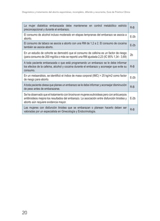Diagnóstico y tratamiento del aborto espontáneo, incompleto, diferido y recurrente, Guía de Práctica Clínica
20
La mujer diabética embarazada debe mantenerse en control metabólico estricto
preconcepcional y durante el embarazo.
R-B
El consumo de alcohol incluso moderado en etapas tempranas del embarazo se asocia a
aborto.
E-2b
El consumo de tabaco se asocia a aborto con una RM de 1,2 a 2. El consumo de cocaína
también se asocia aborto.
E-2b
En un estudio de cohorte se demostró que el consumo de cafeína es un factor de riesgo
(para consumo de 200 mg/día o más se reportó una RM ajustada 2,23 (IC 95% 1,34 - 3,69)
2b
A toda paciente embarazada o que está programando un embarazo se le debe informar
los efectos de la cafeína, alcohol y cocaína durante el embarazo y aconsejar que evite su
consumo.
R-B
En un metaanálisis, se identificó el índice de masa corporal (IMC) > 25 kg/m2 como factor
de riesgo para aborto.
E-2b
Atoda paciente obesa que planee un embarazo se le debe informar y aconsejar disminución
de peso antes de embarazarse.
R-B
Sehaobservadoqueeltratamientocontiroxinaenmujereseutiroideasperoconanticuerpos
antitiroideos mejora los resultados del embarazo. La asociación entre disfunción tiroidea y
aborto aún requiere evidencia mayor.
E-2b
Las mujeres con disfunción tiroidea que se embarazan o planean hacerlo deben ser
valoradas por un especialista en Ginecología y Endocrinología.
R-B
 