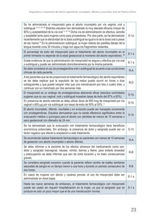Diagnóstico y tratamiento del aborto espontáneo, incompleto, diferido y recurrente, Guía de Práctica Clínica
23
Se ha administrado el misoprostol para el aborto incompleto por vía vaginal, oral y
sublingual.14, 27, 28, 29
Distintos estudios han demostrado la muy elevada eficacia (mayor de
90%) y aceptabilidad de la vía oral.13- 16, 18
Dicha vía de administración es efectiva, sencilla
y aceptable tanto para mujeres como para proveedores. Por otra parte, se ha demostrado
recientemente que la efectividad de la dosis sublingual es igual a la de la dosis oral a pesar
de ser menor.14
En la administración sublingual, la mujer retiene las pastillas debajo de la
lengua durante unos 30 minutos y traga con agua los fragmentos restantes.
E-1a
El porcentaje de éxito del misoprostol para el tratamiento del aborto incompleto en el
primer trimestre no depende de la edad gestacional al momento del aborto espontáneo. 26 E-1 a
Existe evidencia de que la administración de misoprostol es segura y efectiva por vía oral
o sublingual y puede ser administrado domiciliariamente por la misma paciente.
E-1 a
Se debe considerar el uso de prostaglandina oral o sublingual de acuerdo a las condiciones
clínicas de cada paciente.
R-A
A las pacientes que se les proporcione el tratamiento farmacológico del aborto espontáneo
se les debe explicar que la expulsión de los restos puede ocurrir en horas o días
subsiguientes y que puede sangrar más que una menstruación por tres o cuatro días, y
continuar con un manchado por dos semanas más.
R-D
El misoprostol es un análogo de prostaglandinas altamente eficaz (estudios controlados
sugieren que su uso vaginal, oral y sublingual muestran tasas de éxito del 87% a 93%).
E-1b
En presencia de aborto retenido se debe utilizar dosis de 800 mcg de misoprostol por vía
vaginal o 600 µg por vía sublingual con tasas de éxito de 50% al 93%. 2 E-1b
El aborto incompleto, diferido, inevitable y en evolución puede ser manejado únicamente
con prostaglandinas. Estudios demuestran que no existe diferencia significativa entre la
evacuación médica o quirúrgica para el aborto con pérdidas de menos de 10 semanas o
saco gestacional con diámetro de 24 mm.
E-1b
Se ha demostrado que la evacuación con tratamiento farmacológico tiene beneficios
económicos potenciales. Sin embargo, la presencia de dolor y sangrado puede ser un
factor negativo que afecte la aceptación a este tratamiento.
E-1b
Se recomienda realizar tratamiento farmacológico en pacientes con menos de 10 semanas
de gestación con aborto incompleto o aborto diferido.
R-A
Se debe informar a la paciente de los efectos adversos del medicamento como son:
dolor y sangrado trasvaginal, náusea, vómito, diarrea y fiebre, para evitarle ansiedad
y preocupación se debe informar que son de corta duración y no traen consecuencias
graves.
R-B
Se considera sangrado excesivo cuando la paciente refiere cambio de toallas sanitarias
saturadas de sangre en un tiempo menor a una hora y durante un periodo consecutivo de
dos horas.
R-B
En casos de mujeres con aborto y cesárea previas, el uso de misoprostol debe ser
administrado en dosis bajas.
E-1 a
Hasta las nueve semanas de embarazo, el tratamiento farmacológico con misoprostol
puede ser usado sin requerir hospitalización en la mujer, ya que el sangrado que se
produce es solo un poco mayor que el de una menstruación normal.
E-1 a
 