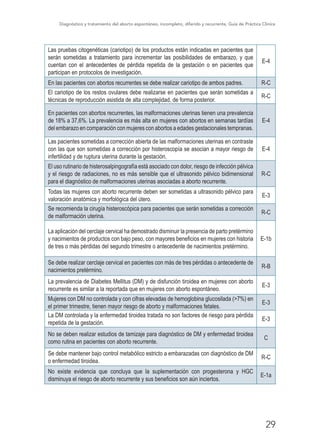 Diagnóstico y tratamiento del aborto espontáneo, incompleto, diferido y recurrente, Guía de Práctica Clínica
29
Las pruebas citogenéticas (cariotipo) de los productos están indicadas en pacientes que
serán sometidas a tratamiento para incrementar las posibilidades de embarazo, y que
cuentan con el antecedentes de pérdida repetida de la gestación o en pacientes que
participan en protocolos de investigación.
E-4
En las pacientes con abortos recurrentes se debe realizar cariotipo de ambos padres. R-C
El cariotipo de los restos ovulares debe realizarse en pacientes que serán sometidas a
técnicas de reproducción asistida de alta complejidad, de forma posterior.
R-C
En pacientes con abortos recurrentes, las malformaciones uterinas tienen una prevalencia
de 18% a 37,6%. La prevalencia es más alta en mujeres con abortos en semanas tardías
del embarazo en comparación con mujeres con abortos a edades gestacionales tempranas.
E-4
Las pacientes sometidas a corrección abierta de las malformaciones uterinas en contraste
con las que son sometidas a corrección por histeroscopía se asocian a mayor riesgo de
infertilidad y de ruptura uterina durante la gestación.
E-4
El uso rutinario de histerosalpingografía está asociado con dolor, riesgo de infección pélvica
y el riesgo de radiaciones, no es más sensible que el ultrasonido pélvico bidimensional
para el diagnóstico de malformaciones uterinas asociadas a aborto recurrente.
R-C
Todas las mujeres con aborto recurrente deben ser sometidas a ultrasonido pélvico para
valoración anatómica y morfológica del útero.
E-3
Se recomienda la cirugía histeroscópica para pacientes que serán sometidas a corrección
de malformación uterina.
R-C
La aplicación del cerclaje cervical ha demostrado disminuir la presencia de parto pretérmino
y nacimientos de productos con bajo peso, con mayores beneficios en mujeres con historia
de tres o más pérdidas del segundo trimestre o antecedente de nacimientos pretérmino.
E-1b
Se debe realizar cerclaje cervical en pacientes con más de tres pérdidas o antecedente de
nacimientos pretérmino.
R-B
La prevalencia de Diabetes Mellitus (DM) y de disfunción tiroidea en mujeres con aborto
recurrente es similar a la reportada que en mujeres con aborto espontáneo.
E-3
Mujeres con DM no controlada y con cifras elevadas de hemoglobina glucosilada (>7%) en
el primer trimestre, tienen mayor riesgo de aborto y malformaciones fetales.
E-3
La DM controlada y la enfermedad tiroidea tratada no son factores de riesgo para pérdida
repetida de la gestación.
E-3
No se deben realizar estudios de tamizaje para diagnóstico de DM y enfermedad tiroidea
como rutina en pacientes con aborto recurrente.
C
Se debe mantener bajo control metabólico estricto a embarazadas con diagnóstico de DM
o enfermedad tiroidea.
R-C
No existe evidencia que concluya que la suplementación con progesterona y HGC
disminuya el riesgo de aborto recurrente y sus beneficios son aún inciertos.
E-1a
 