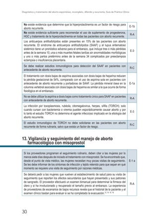 Diagnóstico y tratamiento del aborto espontáneo, incompleto, diferido y recurrente, Guía de Práctica Clínica
30
No existe evidencia que determine que la hiperprolactinemia es un factor de riesgo para
aborto recurrente.
E-1b
No existe evidencia suficiente para recomendar el uso de suplemento de progesterona,
HGC y tratamiento de la hiperprolactinemia en todas las pacientes con aborto recurrente.
R-A
Los anticuerpos antifosfolípidos están presentes en 15% de las pacientes con aborto
recurrente. El síndrome de anticuerpos antifosfolípidos (SAAF) y el lupus eritematoso
sistémico tiene un pronóstico adverso para el embarazo, que incluye tres o más pérdidas
antes de la semana 10, una o más muertes fetales tardías sin anormalidades morfológicas
y uno o más partos pretérmino antes de la semana 34 complicados por preeclampsia
eclampsia o insuficiencia placentaria.
E-3
Se debe realizar estudios inmunológicos para detección del SAAF en pacientes con
antecedente de aborto recurrente.
R-C
El tratamiento con dosis bajas de aspirina asociadas con dosis bajas de heparina reducen
la pérdida gestacional de 54%, comparado con el uso de aspirina sola en pacientes con
antecedente de aborto recurrente y portadoras de SAAF. La pérdida mineral ósea en la
columna vertebral asociada con dosis bajas de heparina es similar a la que ocurre de forma
fisiológica en el embarazo.
E-1a
No se debe utilizar la aspirina a dosis bajas como tratamiento único para SAAF en pacientes
con antecedente de aborto recurrente.
R-A
La infección por toxoplasmosis, rubéola, citomegalovirus, herpes, sífilis (TORCH), solo
cuando cursan con bacteriemia o viremia pueden esporádicamente causar aborto y por
lo tanto el estudio TORCH no determina el agente infeccioso implicado en la etiología del
aborto recurrente.
E-3
El estudio inmunológico de TORCH no debe solicitarse en las pacientes con aborto
recurrente de forma rutinaria, salvo que exista un factor de riesgo.
R-C
13. Vigilancia y seguimiento del manejo de aborto
farmacológico con misoprostol
Si los proveedores programan el seguimiento rutinario, deben citar a las mujeres por lo
menos siete días después de iniciado el tratamiento con misoprostol. Se ha encontrado que,
desde el punto de vista médico, las mujeres necesitan muy pocas visitas de seguimiento.
Se les debe informar de los síntomas de infección y tejido retenido para que sepan en qué
momento se requiere una visita de seguimiento por razones médicas.
E-1 a
Se deberá pedir a las mujeres que vuelven al establecimiento de salud para su visita de
seguimiento que reporten los efectos secundarios que hayan presentado y sus patrones
de sangrado. El proveedor efectuará un examen bimanual para determinar la firmeza del
útero y si ha involucionado y recuperado el tamaño previo al embarazo. La experiencia
de proveedores de escenarios de bajos recursos revela que el historial de la paciente y el
examen clínico bastan para evaluar si se ha completado la evacuación.13 ,14, 15, 18
R-A
 