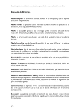 Diagnóstico y tratamiento del aborto espontáneo, incompleto, diferido y recurrente, Guía de Práctica Clínica
34
Glosario de términos
Aborto completo: es la expulsión total del producto de la concepción y que no requiere
evacuación complementaria.
Aborto diferido: se presenta cuando habiendo ocurrido la muerte del producto de la
concepción, no se expulsa en forma espontánea.
Aborto en evolución: presencia de hemorragia genital persistente, actividad uterina
reconocible clínicamente y modificaciones cervicales como borramiento y dilatación.
Aborto: es la terminación espontánea o provocada de la gestación antes de la vigésima
semana.
Aborto incompleto: cuando ha ocurrido expulsión de una parte del huevo y el resto se
encuentra aún en la cavidad uterina.
Aborto inevitable: tipo de aborto en el que existe hemorragia genital intensa, ruptura de
membranas, sin modificaciones cervicales o actividad uterina reconocible, complicaciones
que hacen imposible continuar la gestación.
Aborto séptico: cualquiera de las variedades anteriores a las que se agrega infección
intrauterina y/o pélvica.
Amenaza de aborto: es la presencia de hemorragia genital y/o contractilidad uterina, sin
modificaciones cervicales.
Aneuploidía: hace referencia al cambio en el número cromosómico, que puede dar lugar a
enfermedades genéticas.
Aspiración manual endouterina (AMEU): método de evacuación del contenido uterino por
medio de una cápsula plástica o metálica conectada a una fuente de vacío. Contando desde
el primer día de la última menstruación normal, o expulsión del producto de la gestación con
peso menor a 500 gramos.
Contrarreferencia: es el proceso inverso a la referencia es decir la devolución del paciente
del nivel superior al inferior que lo envió, con la debida información en el formulario
correspondiente.
Evacuación endouterina: extracción del contenido del útero. Existen varios métodos
para la evacuación: aspiración endouterina, legrado uterino instrumental (LUI) y métodos
farmacológicos.
 