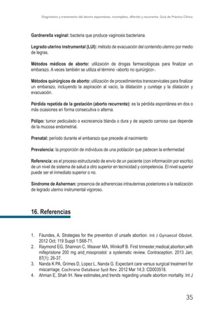 Diagnóstico y tratamiento del aborto espontáneo, incompleto, diferido y recurrente, Guía de Práctica Clínica
35
Gardnerella vaginal: bacteria que produce vaginosis bacteriana.
Legrado uterino instrumental (LUI): método de evacuación del contenido uterino por medio
de legras.
Métodos médicos de aborto: utilización de drogas farmacológicas para finalizar un
embarazo. A veces también se utiliza el término «aborto no quirúrgico».
Métodos quirúrgicos de aborto: utilización de procedimientos transcervicales para finalizar
un embarazo, incluyendo la aspiración al vacío, la dilatación y curetaje y la dilatación y
evacuación.
Pérdida repetida de la gestación (aborto recurrente): es la pérdida espontánea en dos o
más ocasiones en forma consecutiva o alterna.
Pólipo: tumor pediculado o excrecencia blanda o dura y de aspecto carnoso que depende
de la mucosa endometrial.
Prenatal: período durante el embarazo que precede al nacimiento
Prevalencia: la proporción de individuos de una población que padecen la enfermedad
Referencia: es el proceso estructurado de envío de un paciente (con información por escrito)
de un nivel de sistema de salud a otro superior en tecnicidad y competencia. El nivel superior
puede ser el inmediato superior o no.
Síndrome de Asherman: presencia de adherencias intrauterinas posteriores a la realización
de legrado uterino instrumental vigoroso.
16. Referencias
1.	 Fáundes, A. Strategies for the prevention of unsafe abortion. Int J Gynaecol Obstet.
2012 Oct; 119 Suppl 1:S68-71.
2.	 Raymond EG, Shannon C, Weaver MA, Winikoff B. First trimester medical abortion with
mifepristone 200 mg and misoprostol: a systematic review. Contraception. 2013 Jan;
87(1): 26-37.
3.	 Nanda K PA, Grimes D, Lopez L, Nanda G. Expectant care versus surgical treatment for
miscarriage. Cochrane Database Syst Rev. 2012 Mar 14;3: CD003518.
4.	 Ahman E, Shah IH. New estimates and trends regarding unsafe abortion mortality. Int J
 