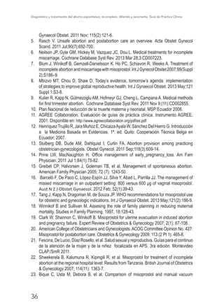 Diagnóstico y tratamiento del aborto espontáneo, incompleto, diferido y recurrente, Guía de Práctica Clínica
36
Gynaecol Obstet. 2011 Nov; 115(2):121-6.
5.	 Rasch V. Unsafe abortion and postabortion care an overview. Acta Obstet Gynecol
Scand. 2011 Jul;90(7):692-700.
6.	 Neilson JP, Gyte GM, Hickey M, Vazquez JC, Dou L. Medical treatments for incomplete
miscarriage. Cochrane Database Syst Rev. 2013 Mar 28;3:CD007223. 
7.	 Blum J, Winikoff B, Gemzell-Danielsson K, Ho PC, Schiavon R, Weeks A. Treatment of
incompleteabortionandmiscarriagewithmisoprostol.IntJGynecolObstet2007;99(Suppl
2):S186–9.
8.	 Mbizvo MT, Chou D, Shaw D. Today’s evidence, tomorrow’s agenda: implementation
of strategies to improve global reproductive health. Int J Gynaecol Obstet. 2013 May;121
Suppl 1:S3-8.
9.	 Kulier R, Kapp N, Gülmezoglu AM, Hofmeyr GJ, Cheng L, Campana A. Medical methods
for first trimester abortion. Cochrane Database Syst Rev. 2011 Nov 9;(11):CD002855.
10.	 Plan Nacional de reducción de la muerte materna y neonatal. MSP Ecuador 2008.
11.	 AGREE Collaboration. Evaluación de guías de práctica clínica. Instrumento AGREE.
2001. Disponible en: http://www.agreecollaboration.org/pdf/es.pdf
12.	 HenríquezTrujillo R, Jara Muñoz E, ChicaizaAyala W, Sánchez Del Hierro G. Introducción
a la Medicina Basada en Evidencias. 1ª. ed. Quito: Cooperación Técnica Belga en
Ecuador; 2007.
13.	 Stulberg DB, Dude AM, Dahlquist I, Curlin FA. Abortion provision among practicing
obstetrician-gynecologists. Obstet Gynecol. 2011 Sep;118(3):609-14.
14.	 Prine LW, MacNaughton H. Office management of early  pregnancy  loss. Am Fam
Physician. 2011 Jul 1;84(1):75-82. 
15.	 Greibel CP, Halvorsen J, Goleman TB, et al. Management of spontaneous abortion.
American Family Physician 2005; 72 (7): 1243-50.
16.	 Barceló F, De Paco C, López-Espín JJ, Silva Y, Abad L, Parrilla JJ. The management of
missed miscarriage in an outpatient setting: 800 versus 600 μg of vaginal misoprostol.
Aust N Z J Obstet Gynaecol. 2012 Feb; 52(1):39-43. 
17.	 Tang J, Kapp N, Dragoman M, de Souza JP. WHO recommendations for misoprostol use
for obstetric and gynecologic indications. Int J Gynaecol Obstet. 2013 May;121(2):186-9.
18.	 Winnikof B and Sullivan M. Assesing the role of family planning in reducing maternal
mortality. Studies in Family Planning, 1997, 18:128-43.
19.	 Clark W, Shannon C, Winikoff B. Misoprostol for uterine evacuation in induced abortion
and pregnancy failure. Expert Review of Obstetrics & Gynecology 2007; 2(1): 67-108.
20.	 American College of Obstetricians and Gynecologists. ACOG Committee Opinion No. 427:
Misoprostol for postabortion care. Obstetrics & Gynecology 2009; 113 (2 Pt 1): 465-8.
21.	 Fescina, De Lucio, Díaz Rosello, et al. Salud sexual y reproductiva. Guías para el continuo
de la atención de la mujer y de la niñez focalizada en APS. 3ra edición. Montevideo
CLAP./SmR 2011.
22.	 Shwekerela B, Kalumuna R, Kipingili R, et al. Misoprostol for treatment of incomplete
abortion at the regional hospital level: Results from Tanzania. British Journal of Obstetrics
& Gynecology 2007; 114(11): 1363-7.
23.	 Bique C, Usta M, Debora B, et al. Comparison of misoprostol and manual vacuum
 