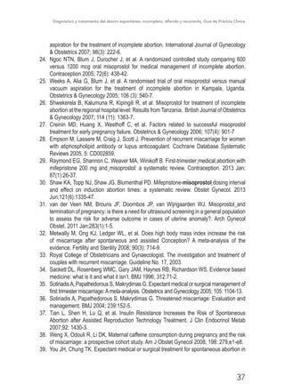 Diagnóstico y tratamiento del aborto espontáneo, incompleto, diferido y recurrente, Guía de Práctica Clínica
37
aspiration for the treatment of incomplete abortion. International Journal of Gynecology
& Obstetrics 2007; 98(3): 222-6.
24.	 Ngoc NTN, Blum J, Durocher J, et al. A randomized controlled study comparing 600
versus 1200 mcg oral misoprostol for medical management of incomplete abortion.
Contraception 2005; 72(6): 438-42.
25.	 Weeks A, Alia G, Blum J, et al. A randomised trial of oral misoprostol versus manual
vacuum aspiration for the treatment of incomplete abortion in Kampala, Uganda.
Obstetrics & Gynecology 2005; 106 (3): 540-7.
26.	 Shwekerela B, Kalumuna R, Kipingili R, et al. Misoprostol for treatment of incomplete
abortion at the regional hospital level: Results from Tanzania. British Journal of Obstetrics
& Gynecology 2007; 114 (11): 1363-7.
27.	 Creinin MD, Huang X, Westhoff C, et al. Factors related to successful misoprostol
treatment for early pregnancy failure. Obstetrics & Gynecology 2006; 107(4): 901-7
28.	 Empson M, Lassere M, Craig J, Scott J. Prevention of recurrent miscarriage for women
with atiphospholipid antibody or lupus anticoagulant. Cochrane Database Systematic
Reviews 2005, 5: CD002859.
29.	 Raymond EG, Shannon C, Weaver MA, Winikoff B. First-trimester medical abortion with
mifepristone 200 mg and misoprostol: a systematic review. Contraception. 2013 Jan;
87(1):26-37.
30.	 Shaw KA, Topp NJ, Shaw JG, Blumenthal PD. Mifepristone-misoprostol dosing interval
and effect on induction abortion times: a systematic review. Obstet Gynecol. 2013
Jun;121(6):1335-47. 
31.	 van der Veen NM, Brouns JF, Doornbos JP, van Wijngaarden WJ. Misoprostol  and
termination of pregnancy: is there a need for ultrasound screening in a general population
to assess the risk for adverse outcome in cases of uterine anomaly?. Arch Gynecol
Obstet. 2011 Jan;283(1):1-5.
32.	 Metwally M, Ong KJ, Ledger WL, et al. Does high body mass index increase the risk
of miscarriage after spontaneous and assisted Conception? A meta-analysis of the
evidence. Fertility and Sterility 2008; 90(3): 714-9.
33.	 Royal College of Obstetricians and Gynaecologist. The investigation and treatment of
couples with recurrent miscarriage. Guideline No. 17, 2003.
34.	 Sackett DL, Rosenberg WMC, Gary JAM, Haynes RB, Richardson WS. Evidence based
medicine: what is it and what it isn’t. BMJ 1996; 312:71-2.
35.	 SotiriadisA, Papathedorous S, Makrydimas G. Expectant medical or surgical management of
first trimester miscarriage:Ameta-analysis. Obstetrics and Gynecology 2005; 105: 1104-13.
36.	 Sotiriadis A, Papathedorous S, Makrydimas G. Threatened miscarriage: Evaluation and
management. BMJ 2004; 239:152-5.
37.	 Tian L, Shen H, Lu Q, et al. Insulin Resistance Increases the Risk of Spontaneous
Abortion after Assisted Reproduction Technology Treatment. J Clin Endocrinol Metab
2007;92: 1430-3.
38.	 Weng X, Odouli R, Li DK. Maternal caffeine consumption during pregnancy and the risk
of miscarriage: a prospective cohort study. Am J Obstet Gynecol 2008; 198: 279,e1-e8.
39.	 You JH, Chung TK. Expectant medical or surgical treatment for spontaneous abortion in
 