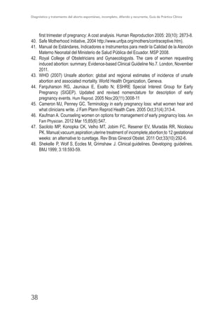 Diagnóstico y tratamiento del aborto espontáneo, incompleto, diferido y recurrente, Guía de Práctica Clínica
38
first trimester of pregnancy: A cost analysis. Human Reproduction 2005: 20(10): 2873-8.
40.	 Safe Motherhood Initiative, 2004 http://www.unfpa.org/mothers/contraceptive.htm).
41.	 Manual de Estándares, Indicadores e Instrumentos para medir la Calidad de la Atención
Materno Neonatal del Ministerio de Salud Pública del Ecuador. MSP 2008.
42.	 Royal College of Obstetricians and Gynaecologysts. The care of women requesting
induced abortion: summary. Evidence-based Clinical Guideline No.7. London, November
2011.
43.	 WHO (2007) Unsafe abortion: global and regional estimates of incidence of unsafe
abortion and associated mortality. World Health Organization, Geneva.
44.	 Farquharson RG, Jauniaux E, Exalto N; ESHRE Special Interest Group for Early
Pregnancy (SIGEP). Updated and revised nomenclature for description of early
pregnancy events. Hum Reprod. 2005 Nov;20(11):3008-11
45.	 Cameron MJ, Penney GC. Terminology in early pregnancy loss: what women hear and
what clinicians write. J Fam Plann Reprod Health Care. 2005 Oct;31(4):313-4.
46.	 Kaufman A. Counseling women on options for management of early pregnancy loss. Am
Fam Physician. 2012 Mar 15;85(6):547.
47.	 Saciloto MP, Konopka CK, Velho MT, Jobim FC, Resener EV, Muradás RR, Nicolaou
PK. Manual vacuum aspiration uterine treatment of incomplete abortion to 12 gestational
weeks: an alternative to curettage. Rev Bras Ginecol Obstet. 2011 Oct;33(10):292-6.
48.	 Shekelle P, Wolf S, Eccles M, Grimshaw J. Clinical guidelines. Developing guidelines.
BMJ 1999; 3:18:593-59.
 