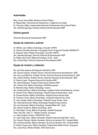 Autoridades
Mag. Carina Vance Mafla, Ministra de Salud Pública
Dr. Miguel Malo, Viceministro de Gobernanza y Vigilancia de la Salud
Dr. Francisco Vallejo, Subsecretario Nacional de Gobernanza de la Salud Pública
Dra. Gabriela Aguinaga, Directora Nacional de Normatización MSP
Edición general
Dirección Nacional de Normatización MSP
	
Equipo de redacción y autores
Dr. Wilfrido León, Médico Ginecólogo, Consultor UNFPA
Dr. Fabricio González-Andrade, Investigador Senior Programa Prometeo SENESCYT
Dr. Eduardo Yépez, Médico Ginecólogo, Consultor UNFPA
Dra. Gabriela Aguinaga, Dirección Nacional de Normatización MSP
Dr. Alfredo Jijón-Letort, Médico Ginecólogo, PUCE, Quito
Dra. Ximena Raza, Dirección Nacional de Normatización MSP
Equipo de revisión y validación
Psi. Ana Vera, Asesora del Despacho Ministerial, MSP
Dra. Susana Guijarro, Analista Técnica, Dirección Nacional de Normatización MSP
Dra. Ana Lucía Martínez, Analista Técnica, Dirección Nacional de Normatización MSP
Dra. Irlanda Ordóñez, Analista Técnica, Dirección Nacional de Normatización MSP
Dr. Ramiro López, Programa Nacional de Genética MSP
Dra. Alicia Rodríguez, Programa Nacional de Genética MSP
Dra. Tatiana Ortiz, Médico Ginecóloga, CEPAM Guayaquil
Dr. Bernardo Vega, Médico Ginecólogo, Cuenca
Dra. Andrea Espinoza, Médica Ginecóloga, Hospital Vicente Corral Moscoso, Cuenca
Dr. Germán Soria, Médico Ginecólogo, Hospital Carlos Andrade Marín, Quito
Dr. Enrique Amores, Médico Ginecólogo, Hospital Enrique Garcés,Quito
Dr. Francisco Torres, Médico Ginecólogo, Unidad Municipal del Sur, Quito
Dr. Iván Cevallos, Médico Ginecólogo, Hospital Enrique Garcés, Quito
Dra. Marianita Escúntar, Médica Ginecóloga Hospital Enrique Garcés
Dra. Ana Navarrete, Médica Ginecóloga, Hospital Militar HG1, Quito
Dra. Mónica Cárdenas, Médica Ginecóloga, Quito
Dr. Washington Young, Médico Ginecólogo, Hospital Guayaquil
Obst. Inés Díaz, Área 12 – Bastión Popular, Guayaquil
Lic. María Eugenia Chávez, CEMOPLAF, Quito
Dr. Víctor Hugo Espín, Médico Genetista, Hospital Carlos Andrade Marín, Quito
Dra. Rosario Paredes, Médico Genetista, Servicio de Genética HG1, Hospital Militar
Dra. Germania Moreta, Médico Genetista, Servicio de Genética HG1, Hospital Militar
Dr. Ramón Vargas Vera, Médico Genetista, Hospital Abel Gilbert Pontón, Guayaquil
Dra. Linda Arturo, Médica Pediatra, HGO Isidro Ayora
 