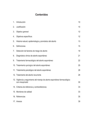 Contenidos
1.	 Introducción
2.	 Justificación
3.	 Objetivo general
4.	 Objetivos específicos
5.	 Historia natural, epidemiología y pronóstico del aborto
6.	 Definiciones
7.	 Detección de factores de riesgo de aborto
8.	 Diagnóstico clínico de aborto espontáneo
9.	 Tratamiento farmacológico del aborto espontáneo
10.	 Tratamiento quirúrgico del aborto espontáneo
11.	 Tratamiento psicológico del aborto espontáneo
12.	 Tratamiento del aborto recurrente
13.	 Vigilancia y seguimiento del manejo de aborto espontáneo farmacológico
con misoprostol
14.	 Criterios de referencia y contrareferencia
15.	 Monitoreo de calidad
16.	 Referencias
17.	 Anexos
10
10
12
12
13
15
19
21
22
25
28
28
30
33
33
35
39
 