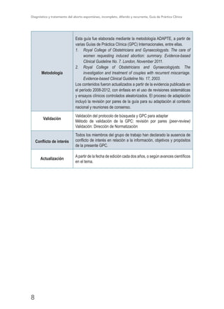 Diagnóstico y tratamiento del aborto espontáneo, incompleto, diferido y recurrente, Guía de Práctica Clínica
8
Metodología
Esta guía fue elaborada mediante la metodología ADAPTE, a partir de
varias Guías de Práctica Clínica (GPC) Internacionales, entre ellas.
1.	 Royal College of Obstetricians and Gynaecologysts. The care of
women requesting induced abortion: summary. Evidence-based
Clinical Guideline No. 7. London, November 2011.
2.	 Royal College of Obstetricians and Gynaecologiysts. The
investigation and treatment of couples with recurrent miscarriage.
Evidence-based Clinical Guideline No. 17, 2003.
Los contenidos fueron actualizados a partir de la evidencia publicada en
el período 2008-2012, con énfasis en el uso de revisiones sistemáticas
y ensayos clínicos controlados aleatorizados. El proceso de adaptación
incluyó la revisión por pares de la guía para su adaptación al contexto
nacional y reuniones de consenso.
Validación
Validación del protocolo de búsqueda y GPC para adaptar
Método de validación de la GPC: revisión por pares (peer-review)
Validación: Dirección de Normatización
Conflicto de interés
Todos los miembros del grupo de trabajo han declarado la ausencia de
conflicto de interés en relación a la información, objetivos y propósitos
de la presente GPC.
Actualización
Apartir de la fecha de edición cada dos años, o según avances científicos
en el tema.
 