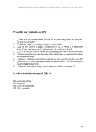 Diagnóstico y tratamiento del aborto espontáneo, incompleto, diferido y recurrente, Guía de Práctica Clínica
9
Preguntas que responde esta GPC
1.	 ¿Cuáles son las manifestaciones clínicas de un aborto espontáneo en evolución,
completo o incompleto?
2.	 ¿Cuáles son los factores de riesgo para aborto espontáneo?
3.	 ¿Cuál es más efectivo y seguro, comparando el LUI, el AMEU y el tratamiento
farmacológico para la evacuación uterina en caso de aborto espontáneo?
4.	 ¿Cuál es la conducta inicial de manejo que se debe seguir en caso de aborto recurrente?
5.	 ¿Se debe realizar tamizaje para diabetes y enfermedad tiroidea en mujeres asintomáticas
con aborto recurrente?
6.	 ¿Es segura y efectiva la prescripción de progesterona para prevenir el aborto recurrente?
7.	 ¿Existe evidencia que apoye la prescripción de gonadotropina coriónica humana para
prevenir el aborto recurrente?
8.	 ¿Cuáles son las complicaciones y efectos secundarios del aborto quirúrgico?
Clasificación de la enfermedad, CIE- 10
003 Aborto espontáneo
005 Otro aborto
006 Aborto no especificado
002.1 Aborto retenido
 
