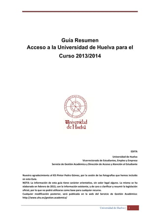 Universidad de Huelva | 1
Guía Resumen
Acceso a la Universidad de Huelva para el
Curso 2013/2014
EDITA
Universidad de Huelva
Vicerrectorado de Estudiantes, Empleo y Empresa
Servicio de Gestión Académica y Dirección de Acceso y Atención al Estudiante
Nuestro agradecimiento al IES Pintor Pedro Gómez, por la cesión de las fotografías que hemos incluido
en esta Guía.
NOTA: La información de esta guía tiene carácter orientativo, sin valor legal alguno. La misma se ha
elaborado en febrero de 2013, con la información existente, y de cara a clarificar y resumir la legislación
oficial, por lo que no podrá utilizarse como base para cualquier recurso.
Cualquier modificación posterior, será publicada en la web del Servicio de Gestión Académica:
http://www.uhu.es/gestion.academica/
 