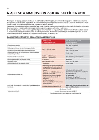 15
Al amparo de lo dispuesto en el artículo 10 del Real Decreto 412/2014, las universidades podrán establecer, de forma
excepcional, evaluaciones específicas de conocimientos y/o competencias. Es el caso del Grado en Traducción e Inter-
pretación y el Grado en Ciencias de la Actividad Física y del Deporte.
La superación de estas pruebas no supone la aceptación en el grado, dado que todo el alumnado declarado como apto
debe someterse a los procedimientos generales de preinscripción, selección y admisión.
El alumnado que supere la prueba y, por cualquier circunstancia, no llegue a hacer efectiva la matrícula, deberá repetir
la prueba si decide optar a matricularse en cursos posteriores. Asimismo, quienes hayan aprobado la prueba en cual-
quier otra universidad deberán en cualquier caso realizarla en la UPV/EHU.
CALENDARIO DE TRAMITES DE LAS PRUEBAS ESPECIFICAS
6. ACCESO A GRADOS CON PRUEBA ESPECÍFICA 2018
Traducción
e Interpretación
Cc. Actividad Física
y del Deporte
Plazo de inscripción
Del 11 al 18 de mayo
Del 18 al 25 de abril
Listado provisional de admitidos y excluidos 3 de mayo
Presentación de documentación pendiente Del 3 al 10 de mayo
Listado definitivo de admitidos con dia y hora para
realizar las pruebas
16 de mayo
Realización de las pruebas
Inglés 23 de mayo
Francés 24 de mayo
Del 30 de mayo al 1 de junio
Listado provisional de calificaciones 8 de junio 8 de junio
Reclamaciones Del 8 al 13 de junio Del 8 al 13 de junio
Listado definitivo de calificaciones 15 de junio 15 de junio
Las pruebas constan de:
- Resumen escrito en la lengua A
elegida (castellano ó euskera)
de un texto escrito en francés/
inglés.
- Resumir en 450-500 palabras un
texto de 1500-1600.
- Resumen escrito en francés/
inglés de conferencia de 15
minutos
en francés/inglés.
- Conversación de 10 minutos en
francés/inglés.
1. Natación (Eliminatoria)
2. Lanzamiento de balón medicinal
3. Salto vertical
4. Velocidad
5. Circuito de agilidad
6. Course Navette (eliminatoria)
Para más información, consultar la página web de la
Facultad:
www.ehu.eus/es/web/letrak
www.ehu.eus/es/web/hezkuntza-
eta-kirol-fakultatea
Tasas de matrícula
Ordinaria: 84,43€
Familia Numerosa General: 42,21€
Familia Numerosa Especial y otras exenciones: 0€
Guía de acceso - Cast.indd 15 2/11/17 17:26
 