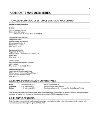 16
Contacto y localización:
7.1. VICERRECTORADO DE ESTUDIOS DE GRADO Y POSGRADO
E-MAIL
Acceso: acceso@ehu.eus
Becas:	becas@ehu.eus
		 Información de Becas: Tfno.: 94 601 58 18
7.2. FERIAS DE ORIENTACIÓN UNIVERSITARIA
Álava			 3 de febrero de 2018		 Facultad de Farmacia
Gipuzkoa		 27 de enero de 2018		 Aulario Ignacio Maria Barriola
Bizkaia		 10 de febrero de 2018		 Facultad de Economía y Empresa (Sarriko) y Bizkaia Aretoa
Estas actividades están organizadas por el Servicio de Orientación Universitaria de la UPV/EHU. Para más información
consultar su página web Servicio de Orientación Universitaria (SOU): www.ehu.eus/sou
7.3. PLANES DE ESTUDIO
Todos los planes de estudio de los Grados ofertados por nuestra Universidad están colgados en nuestra página web
www.ehu.eus/estudiosdegrado-gradukoikasketak
DIRECCIONES Y TELÉFONOS
Campus de Alava
Vicerrectorado del Campus
Comandante Izarduy ,2.
01005 Vitoria-Gasteiz
Tfno. 945 01 44 44
Campus de Bizkaia
Negociado de Acceso
Edificio Aulario I, planta baja Bº Sarriena, s/n
48940 Leioa
Tfno. 94 601 55 55
Larrako-etxea
Avda. Lehendakari Agirre 81 (Sarriko)
48015 Bilbao
Tfno. 94 601 71 18 / 94 601 71 19
Campus de Gipuzkoa
Negociado de Gestión Académica
Edificio Ignacio M. Barriola Plaza Elhuyar, 1
20018 Donostia-San Sebastián
Tfno. 943 01 82 22
7. OTROS TEMAS DE INTERÉS
Guía de acceso - Cast.indd 16 2/11/17 17:26
 