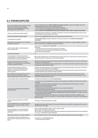 19
Una vez realizada la preinscripción a través
del Centro de enseñanza secundaria
¿tengo que realizar alguna gestión más
para ingresar en la UPV/EHU?
Una vez aprobada la EAU, debes confirmar tu preinscripción a través de la página web de la
Universidad www.ehu.eus en las siguientes fechas:
- 18 al 22 de junio de 2018 para la convocatoria ordinaria
- 16 al-20 de julio de 2018 para la convocatoria extraordinaria
Si no se realiza la CONFIRMACIÓN de la preinscripción el alumnado no podrá matricularse
¿Cómo se confirma la preinscripción?
Se puede realizar vía Internet, o también acudiendo a las oficinas del Negociado de Acceso de la
Universidad o Vicerrectorados de Campus.
¿Cuántas titulaciones puedo elegir? Puedes solicitar hasta 8 titulaciones, en estricto orden de preferencia.
¿Es importante el orden?
Sí, muy importante, porque la admisión se hace de acuerdo con el orden marcado por el
alumnado.
¿Qué pasa si me admiten en mi 2ª opción y
yo quiero la primera?
Debes matricularte en el grado en que estás admitido si te interesa, y esperar posibles vacantes
que se conocerán en el siguiente listado de admisión.
¿Cómo puedo saber cuándo tengo que
hacer la matrícula?
Se publicarán LISTADOS DE ADMISIÓN en la web (www.ehu.es) en los que se indicará día y hora de
matrícula:
- 14 de julio de 2018 convocatoria ordinaria (1.er listado)
- 28 de julio de 2018 convocatoria extraordinaria (4º listado)
No se envía carta a domicilio
¿Hay listas de espera? Sí.
Si he estudiado un Ciclo Formativo de
Grado Superior, ¿también tengo que hacer
la confirmación de la preinscripción?
No, los/las estudiantes de ciclos formativos no tienen que hacer confirmación de preinscripción si
ésta la han hecho a través de su Centro de Secundaria.
Si quiero matricularme en el Grado en
Traducción e Interpretación, ¿es suficiente
con hacer la preinscripción?
Además de realizar la preinscripción debes superar las pruebas específicas de acceso al Grado de
Traducción e Interpretación.
La matrícula para dichas pruebas se realizará del 11 al 18 de mayo de 2018, ambos inclusive, en la
Facultad de Letras (Vitoria-Gasteiz).
Si quiero matricularme en el Grado
de Ciencias de la Actividad Física y del
Deporte, ¿es suficiente con hacer la
preinscripción?
Además de realizar la preinscripción debes superar las pruebas específicas de acceso al Grado de
Ciencias de la Actividad Física y del Deporte.
La matrícula para dichas pruebas se realizará del 18 al 25 de abril de 2018, ambos inclusive, en la
Facultad de Educación y Deporte (Vitoria-Gasteiz).
No he realizado la preinscripción a través
de mi centro de Secundaria, ¿cómo y
cuando tengo que hacer la preinscripción?
La fecha de la preinscripción es del 18 de junio al 3 de julio de 2018. Debes hacerla en la web
(www.ehu.eus) rellenando el formulario y enviando la documentación compulsada por correo
certificado al Negociado de Acceso.
¿Cómo puedo saber si estoy admitido? Se publicará la admisión en la web www.ehu.eus
¿Cómo es el procedimiento de admisión
en la UPV/EHU?
- Se ordena a los y las estudiantes en cada uno de los grados solicitados en función de la nota de
admisión.
- Se publica un primer listado de admisión en el que se adjudica una única plaza en un único
estudio y se le cita para que se matricule.
A partir de ese momento queda:
- En lista de espera en las opciones anteriores a la que ha sido admitido
- Excluido de las opciones posteriores
- La persona interesada en los estudios en los que ha sido admitida debe matricularse en la fecha
que se le indique. Si no se matricula se considera que renuncia a esa plaza. En ningún caso será
excluida de las listas de espera.
- Finalizado el primer plazo de matrícula, se recuperan las plazas vacantes, se adjudican a la
persona en lista de espera y se publica un nuevo listado de admitidos, así hasta que se adjudiquen
todas las plazas.
¿Hasta cuándo puedo estar en lista de
espera?
Hasta que la titulación aparezca cerrada.
Si soy estudiante de un ciclo formativo de
grado superior, ¿puedo acceder a todos
los grados?
SI, pero la familia profesional del Ciclo será prioritaria para la admisión a los grados de la rama de
conocimiento vinculada.
Si soy estudiante de un ciclo formativo
de grado superior, ¿cuál es mi nota de
admisión?
Nota de admisión (NAG)= NAU+C1*M1+C2*M2+C3*M3
NAU = Nota media del ciclo formativo
M1, M2 y M3 = Las calificaciones de los ejercicios superados que proporcionen mejor nota de admisión
C1, C2 y C3 = Parámetros de ponderación.
¿Me pueden admitir en más de un grado? No, la admisión es para un único estudio según el orden de preferencia que hayas elegido.
¿Cómo puedo conocer el estado que se
encuentra mi solicitud de acceso a la UPV/
EHU?
Consultar en la web www.ehu.eus
- Consulta de preinscripción
8.2. PREINSCRIPCIÓN
Guía de acceso - Cast.indd 19 2/11/17 17:26
 